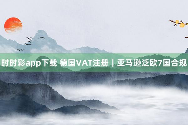 时时彩app下载 德国VAT注册｜亚马逊泛欧7国合规
