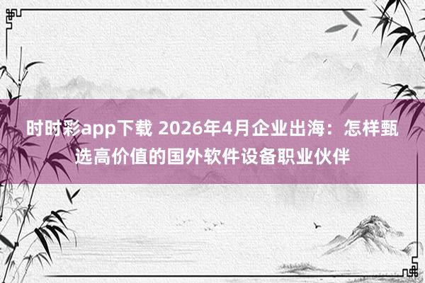 时时彩app下载 2026年4月企业出海：怎样甄选高价值的国外软件设备职业伙伴