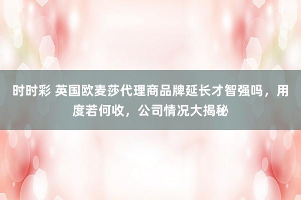 时时彩 英国欧麦莎代理商品牌延长才智强吗，用度若何收，公司情况大揭秘