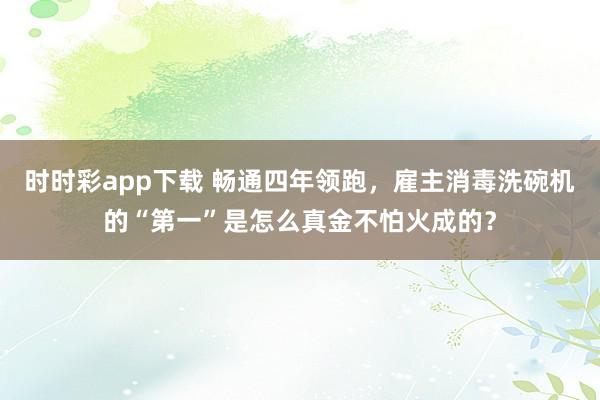 时时彩app下载 畅通四年领跑，雇主消毒洗碗机的“第一”是怎么真金不怕火成的？