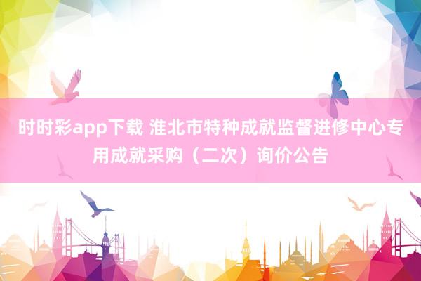 时时彩app下载 淮北市特种成就监督进修中心专用成就采购（二次）询价公告