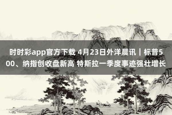 时时彩app官方下载 4月23日外洋晨讯｜标普500、纳指创收盘新高 特斯拉一季度事迹强壮增长