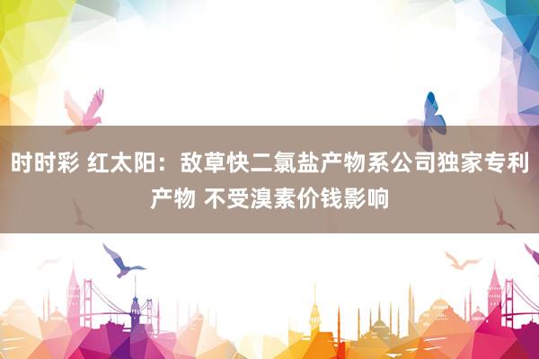 时时彩 红太阳：敌草快二氯盐产物系公司独家专利产物 不受溴素价钱影响