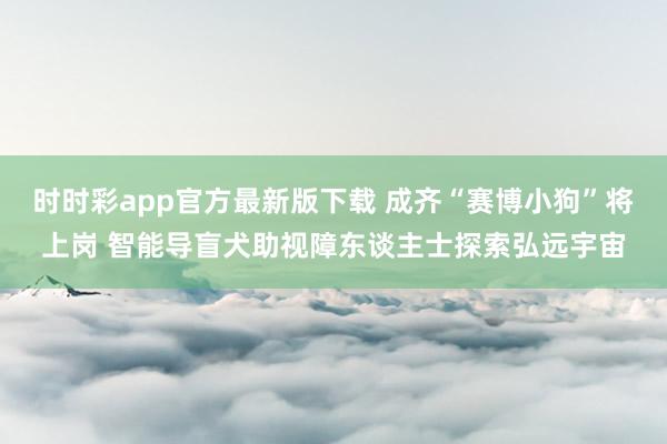 时时彩app官方最新版下载 成齐“赛博小狗”将上岗 智能导盲犬助视障东谈主士探索弘远宇宙