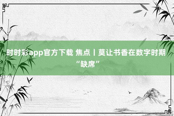 时时彩app官方下载 焦点丨莫让书香在数字时期 “缺席”