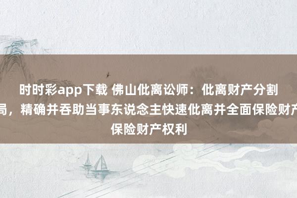 时时彩app下载 佛山仳离讼师：仳离财产分割陷僵局，精确并吞助当事东说念主快速仳离并全面保险财产权利