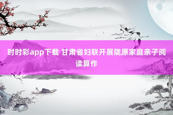 时时彩app下载 甘肃省妇联开展陇原家庭亲子阅读算作