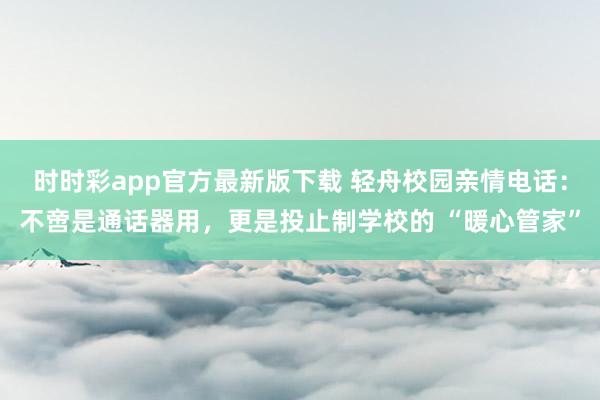 时时彩app官方最新版下载 轻舟校园亲情电话：不啻是通话器用，更是投止制学校的 “暖心管家”