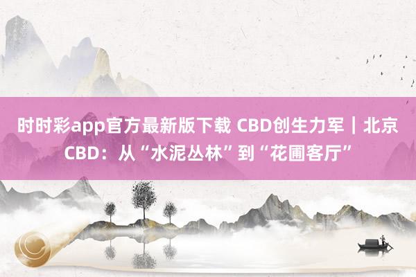 时时彩app官方最新版下载 CBD创生力军｜北京CBD：从“水泥丛林”到“花圃客厅”