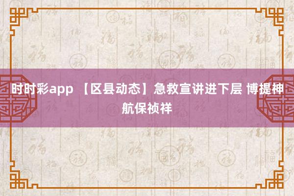 时时彩app 【区县动态】急救宣讲进下层 博提神航保祯祥