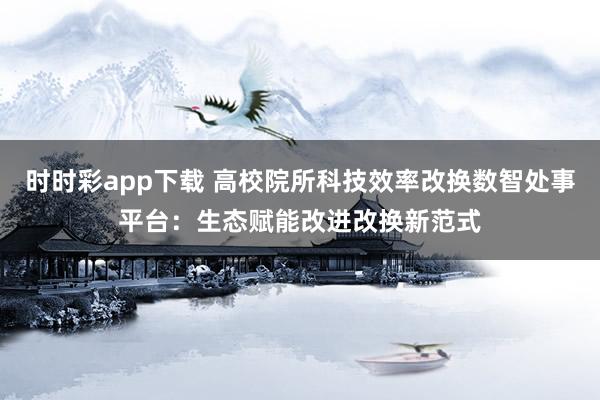 时时彩app下载 高校院所科技效率改换数智处事平台：生态赋能改进改换新范式
