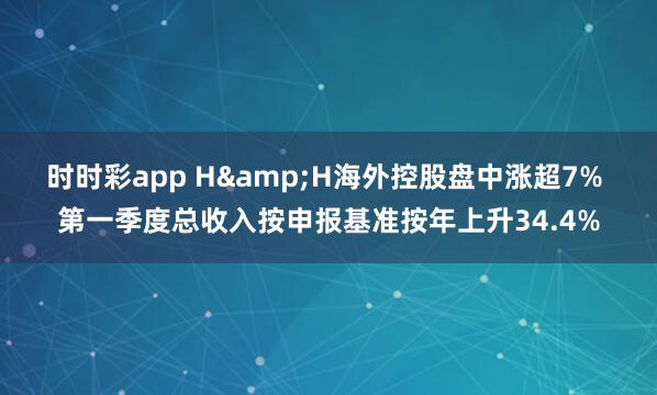 时时彩app H&H海外控股盘中涨超7% 第一季度总收入按申报基准按年上升34.4%