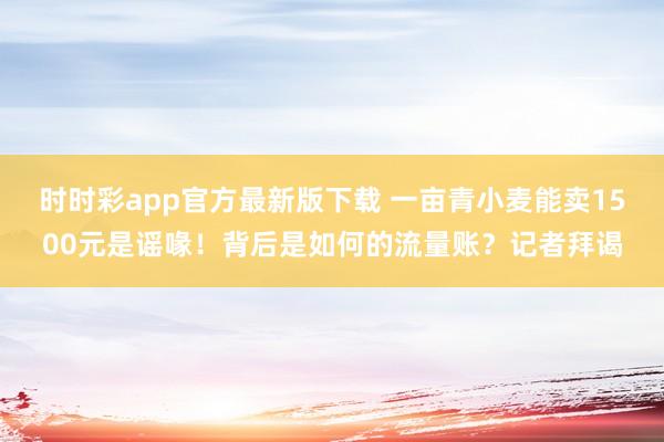 时时彩app官方最新版下载 一亩青小麦能卖1500元是谣喙！背后是如何的流量账？记者拜谒