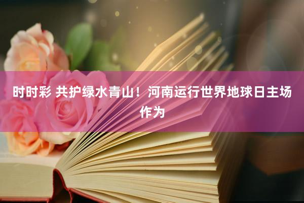 时时彩 共护绿水青山！河南运行世界地球日主场作为