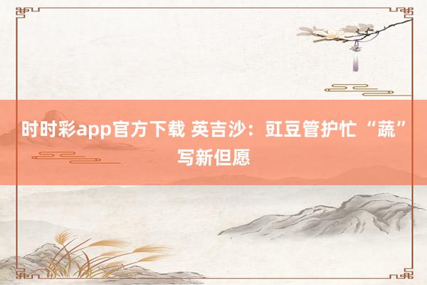 时时彩app官方下载 英吉沙：豇豆管护忙 “蔬”写新但愿