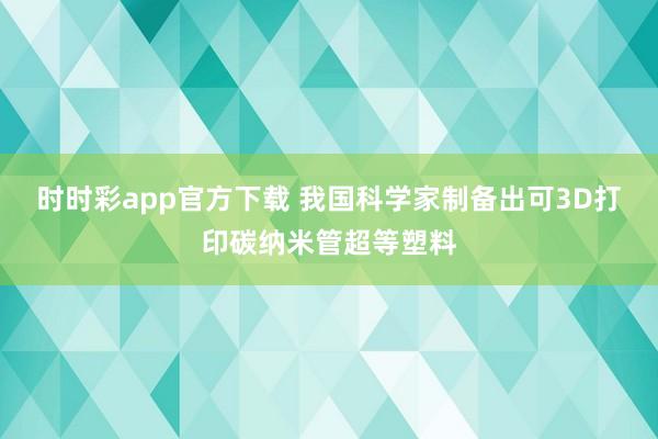 时时彩app官方下载 我国科学家制备出可3D打印碳纳米管超等塑料