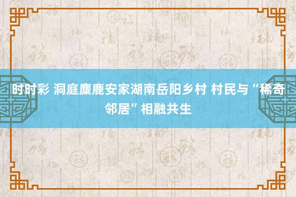 时时彩 洞庭麋鹿安家湖南岳阳乡村 村民与“稀奇邻居”相融共生