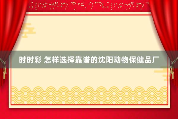 时时彩 怎样选择靠谱的沈阳动物保健品厂
