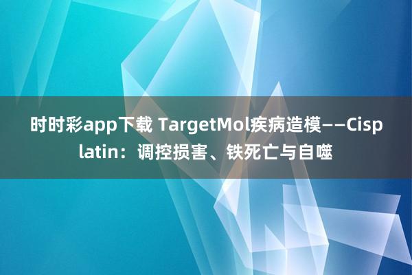 时时彩app下载 TargetMol疾病造模——Cisplatin：调控损害、铁死亡与自噬