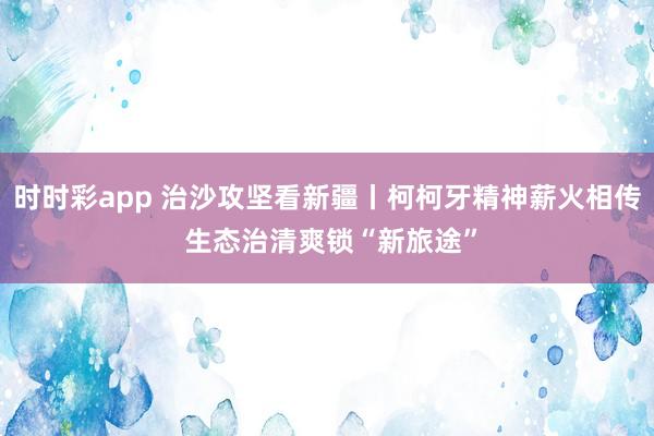 时时彩app 治沙攻坚看新疆丨柯柯牙精神薪火相传 生态治清爽锁“新旅途”