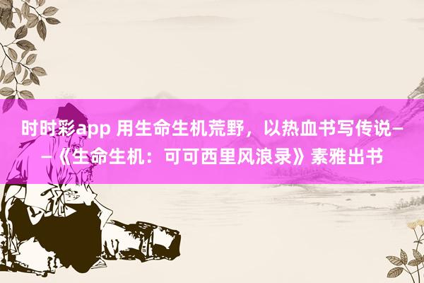 时时彩app 用生命生机荒野，以热血书写传说——《生命生机：可可西里风浪录》素雅出书