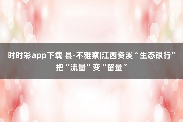 时时彩app下载 县·不雅察|江西资溪“生态银行”把“流量”变“留量”
