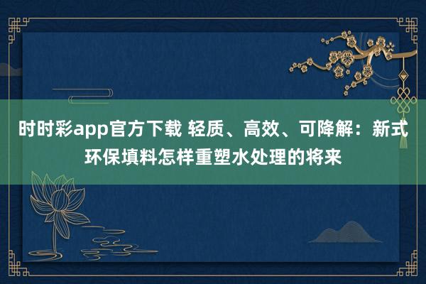 时时彩app官方下载 轻质、高效、可降解：新式环保填料怎样重塑水处理的将来