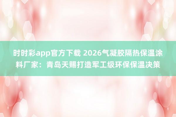 时时彩app官方下载 2026气凝胶隔热保温涂料厂家：青岛天赐打造军工级环保保温决策