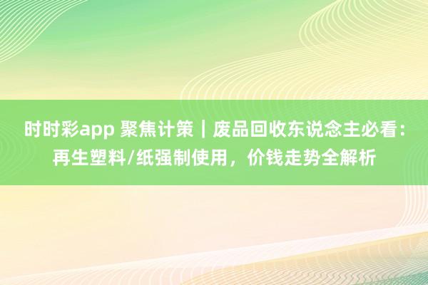 时时彩app 聚焦计策｜废品回收东说念主必看：再生塑料/纸强制使用，价钱走势全解析
