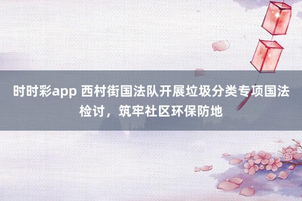 时时彩app 西村街国法队开展垃圾分类专项国法检讨，筑牢社区环保防地