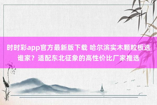 时时彩app官方最新版下载 哈尔滨实木颗粒板选谁家？适配东北征象的高性价比厂家推选