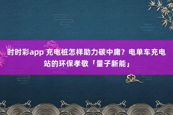 时时彩app 充电桩怎样助力碳中庸？电单车充电站的环保孝敬「量子新能」