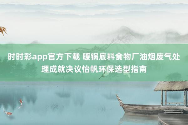 时时彩app官方下载 暖锅底料食物厂油烟废气处理成就决议怡帆环保选型指南