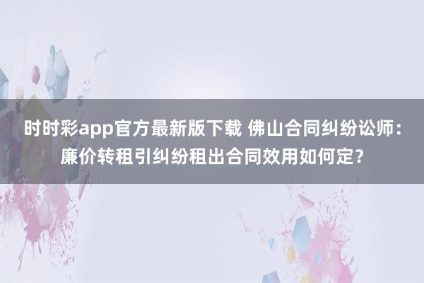 时时彩app官方最新版下载 佛山合同纠纷讼师：廉价转租引纠纷租出合同效用如何定？