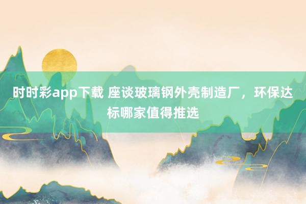 时时彩app下载 座谈玻璃钢外壳制造厂，环保达标哪家值得推选