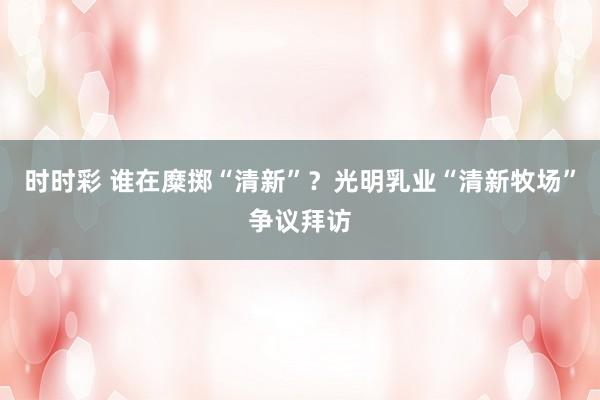 时时彩 谁在糜掷“清新”？光明乳业“清新牧场”争议拜访