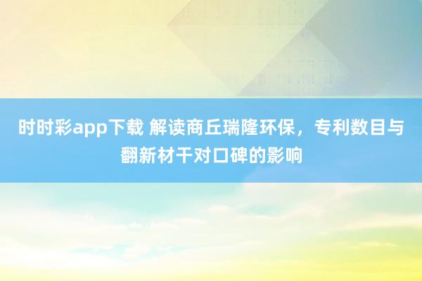 时时彩app下载 解读商丘瑞隆环保，专利数目与翻新材干对口碑的影响