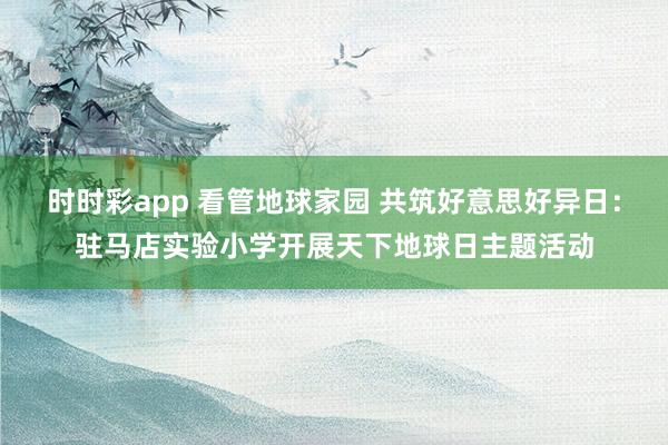 时时彩app 看管地球家园 共筑好意思好异日：驻马店实验小学开展天下地球日主题活动