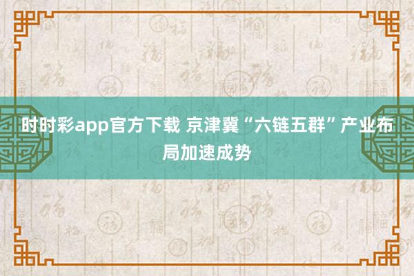 时时彩app官方下载 京津冀“六链五群”产业布局加速成势