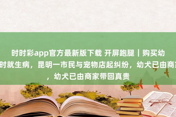 时时彩app官方最新版下载 开屏跑腿｜购买幼犬回家1小时就生病，昆明一市民与宠物店起纠纷，幼犬已由商家带回真贵