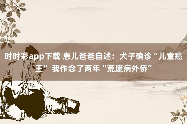 时时彩app下载 患儿爸爸自述：犬子确诊“儿童癌王” 我作念了两年“荒废病外侨”