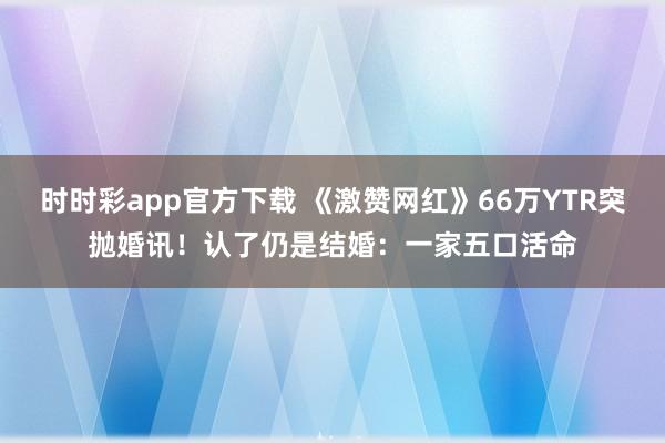 时时彩app官方下载 《激赞网红》66万YTR突抛婚讯！　认了仍是结婚：一家五口活命