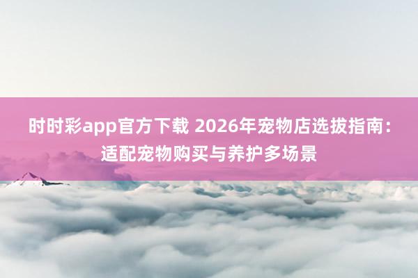 时时彩app官方下载 2026年宠物店选拔指南：适配宠物购买与养护多场景