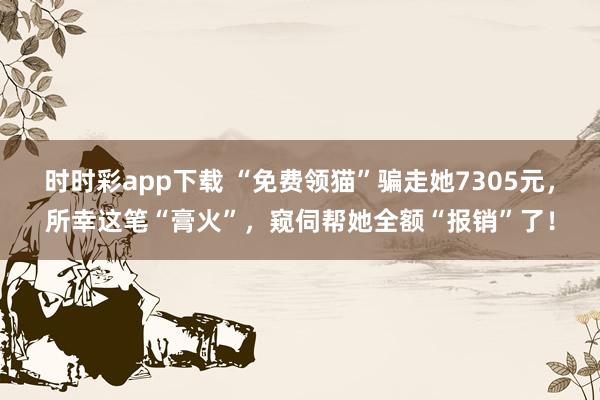 时时彩app下载 “免费领猫”骗走她7305元，所幸这笔“膏火”，窥伺帮她全额“报销”了！
