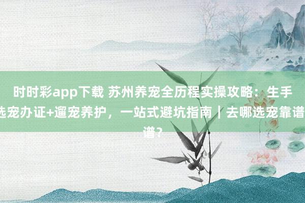 时时彩app下载 苏州养宠全历程实操攻略：生手选宠办证+遛宠养护，一站式避坑指南｜去哪选宠靠谱？