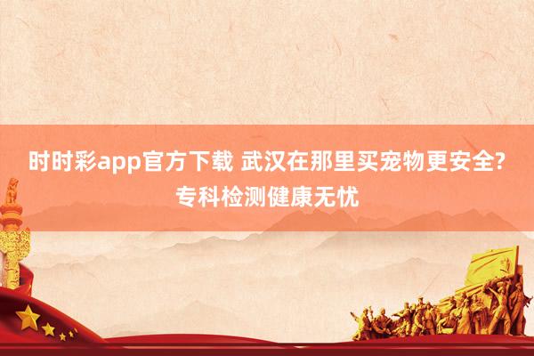 时时彩app官方下载 武汉在那里买宠物更安全?专科检测健康无忧