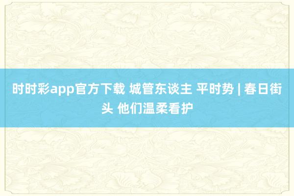 时时彩app官方下载 城管东谈主 平时势 | 春日街头 他们温柔看护