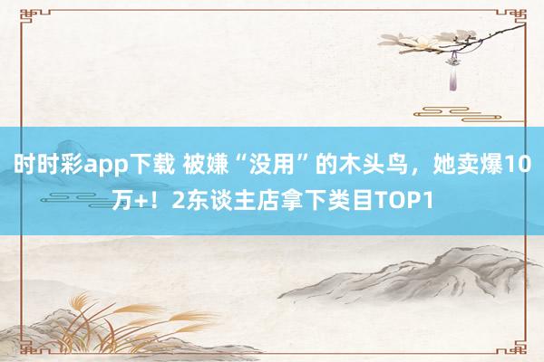 时时彩app下载 被嫌“没用”的木头鸟，她卖爆10万+！2东谈主店拿下类目TOP1