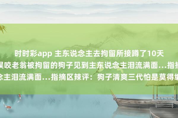 时时彩app 主东说念主去拘留所接蹲了10天号子的自家狗子，因为误咬老翁被拘留的狗子见到主东说念主泪流满面…指摘区辣评：狗子清爽三代怕是莫得编制了…