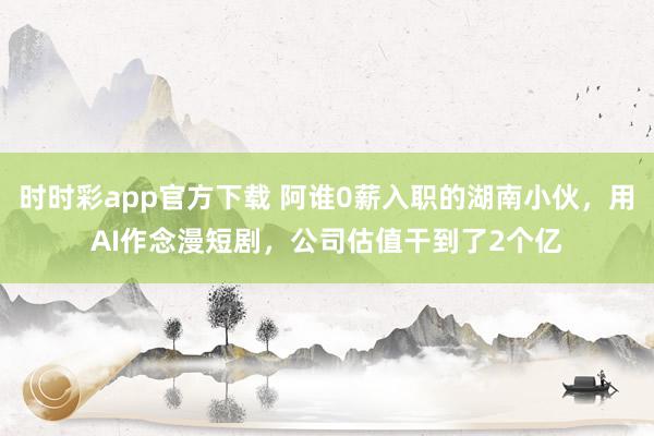 时时彩app官方下载 阿谁0薪入职的湖南小伙，用AI作念漫短剧，公司估值干到了2个亿